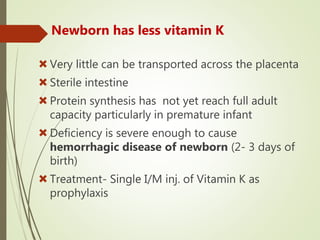 Newborn has less vitamin K
Very little can be transported across the placenta
Sterile intestine
Protein synthesis has not yet reach full adult
capacity particularly in premature infant
Deficiency is severe enough to cause
hemorrhagic disease of newborn (2- 3 days of
birth)
Treatment- Single I/M inj. of Vitamin K as
prophylaxis
 