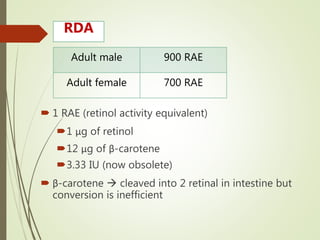  1 RAE (retinol activity equivalent)
1 μg of retinol
12 μg of β-carotene
3.33 IU (now obsolete)
 β-carotene  cleaved into 2 retinal in intestine but
conversion is inefficient
Adult male 900 RAE
Adult female 700 RAE
RDA
 