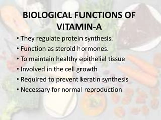 BIOLOGICAL FUNCTIONS OF
VITAMIN-A
• They regulate protein synthesis.
• Function as steroid hormones.
• To maintain healthy epithelial tissue
• Involved in the cell growth
• Required to prevent keratin synthesis
• Necessary for normal reproduction
 