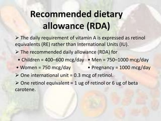 Recommended dietary
allowance (RDA)
 The daily requirement of vitamin A is expressed as retinol
equivalents (RE) rather than International Units (IU).
 The recommended daily allowance (RDA) for
• Children = 400–600 mcg/day • Men = 750–1000 mcg/day
• Women = 750 mcg/day • Pregnancy = 1000 mcg/day
 One international unit = 0.3 mcg of retinol.
 One retinol equivalent = 1 ug of retinol or 6 ug of beta
carotene.
 
