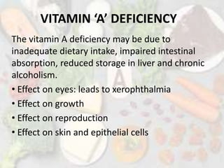 VITAMIN ‘A’ DEFICIENCY
The vitamin A deficiency may be due to
inadequate dietary intake, impaired intestinal
absorption, reduced storage in liver and chronic
alcoholism.
• Effect on eyes: leads to xerophthalmia
• Effect on growth
• Effect on reproduction
• Effect on skin and epithelial cells
 