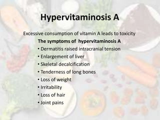 Hypervitaminosis A
Excessive consumption of vitamin A leads to toxicity
The symptoms of hypervitaminosis A
• Dermatitis raised intracranial tension
• Enlargement of liver
• Skeletal decalcification
• Tenderness of long bones
• Loss of weight
• Irritability
• Loss of hair
• Joint pains
 