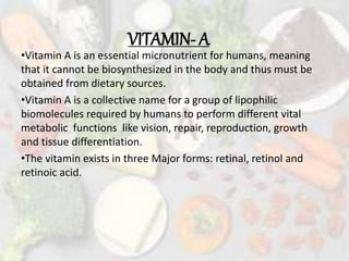 VITAMIN- A
•Vitamin A is an essential micronutrient for humans, meaning
that it cannot be biosynthesized in the body and thus must be
obtained from dietary sources.
•Vitamin A is a collective name for a group of lipophilic
biomolecules required by humans to perform different vital
metabolic functions like vision, repair, reproduction, growth
and tissue differentiation.
•The vitamin exists in three Major forms: retinal, retinol and
retinoic acid.
 