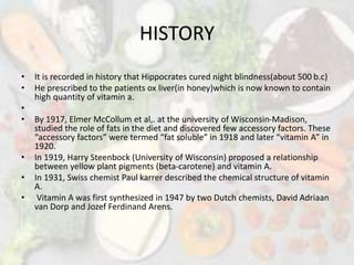 HISTORY
• It is recorded in history that Hippocrates cured night blindness(about 500 b.c)
• He prescribed to the patients ox liver(in honey)which is now known to contain
high quantity of vitamin a.
•
• By 1917, Elmer McCollum et al,. at the university of Wisconsin-Madison,
studied the role of fats in the diet and discovered few accessory factors. These
“accessory factors” were termed “fat soluble” in 1918 and later “vitamin A” in
1920.
• In 1919, Harry Steenbock (University of Wisconsin) proposed a relationship
between yellow plant pigments (beta-carotene) and vitamin A.
• In 1931, Swiss chemist Paul karrer described the chemical structure of vitamin
A.
• Vitamin A was first synthesized in 1947 by two Dutch chemists, David Adriaan
van Dorp and Jozef Ferdinand Arens.
 