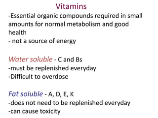 Vitamins
-Essential organic compounds required in small
amounts for normal metabolism and good
health
- not a source of energy

Water soluble - C and Bs
-must be replenished everyday
-Difficult to overdose

Fat soluble - A, D, E, K
-does not need to be replenished everyday
-can cause toxicity

 