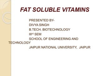 FAT SOLUBLE VITAMINS
PRESENTED BY-
DIVYA SINGH
B.TECH. BIOTECHNOLOGY
IIIrd SEM
SCHOOL OF ENGINEERING AND
TECHNOLOGY
JAIPUR NATIONAL UNIVERSITY, JAIPUR
 