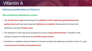 Vitamin A
Deficiency manifestations of Vitamin A
Skin and Mucous Membrane Lesions
• The skin becomes rough. Keratinizing of the epithelium of the respiratory, gastrointestinal and
genitourinary tract have been observed. Epithelium is atrophied. Keratinization of urinary tract
epithelium may lead to kidney stone
• The alterations in skin may cause increased occurrence of generalized infections. Therefore in old
literature, vitamin A is referred to as anti-inflammatory vitamin
• Isoretinone, a synthetic variant of vitamin A is known to reduce the sebaceous secretions, hence it is used
to prevent acne formation during adolescence.
 
