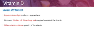 Vitamin D
Sources of Vitamin D
• Exposure to sunlight produces cholecalciferol
• Moreover fish liver oil, fish and egg yolk are good sources of the vitamin
• Milk contains moderate quantity of the vitamin
 
