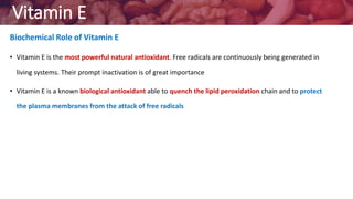 Vitamin E
Biochemical Role of Vitamin E
• Vitamin E is the most powerful natural antioxidant. Free radicals are continuously being generated in
living systems. Their prompt inactivation is of great importance
• Vitamin E is a known biological antioxidant able to quench the lipid peroxidation chain and to protect
the plasma membranes from the attack of free radicals
 