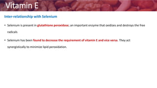 Vitamin E
Inter-relationship with Selenium
• Selenium is present in glutathione peroxidase; an important enzyme that oxidizes and destroys the free
radicals
• Selenium has been found to decrease the requirement of vitamin E and vice versa. They act
synergistically to minimize lipid peroxidation.
 