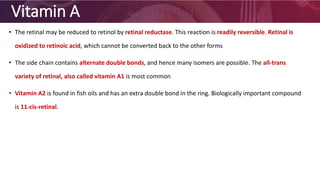 Vitamin A
• The retinal may be reduced to retinol by retinal reductase. This reaction is readily reversible. Retinal is
oxidized to retinoic acid, which cannot be converted back to the other forms
• The side chain contains alternate double bonds, and hence many isomers are possible. The all-trans
variety of retinal, also called vitamin A1 is most common
• Vitamin A2 is found in fish oils and has an extra double bond in the ring. Biologically important compound
is 11-cis-retinal.
 