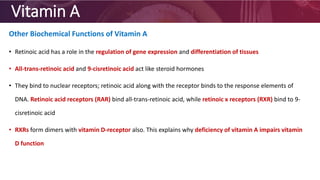 Vitamin A
Other Biochemical Functions of Vitamin A
• Retinoic acid has a role in the regulation of gene expression and differentiation of tissues
• All-trans-retinoic acid and 9-cisretinoic acid act like steroid hormones
• They bind to nuclear receptors; retinoic acid along with the receptor binds to the response elements of
DNA. Retinoic acid receptors (RAR) bind all-trans-retinoic acid, while retinoic x receptors (RXR) bind to 9-
cisretinoic acid
• RXRs form dimers with vitamin D-receptor also. This explains why deficiency of vitamin A impairs vitamin
D function
 