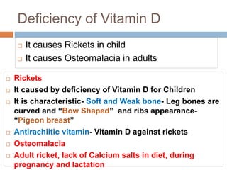 Deficiency of Vitamin D
 It causes Rickets in child
 It causes Osteomalacia in adults
 Rickets
 It caused by deficiency of Vitamin D for Children
 It is characteristic- Soft and Weak bone- Leg bones are
curved and “Bow Shaped” and ribs appearance-
“Pigeon breast”
 Antirachiitic vitamin- Vitamin D against rickets
 Osteomalacia
 Adult ricket, lack of Calcium salts in diet, during
pregnancy and lactation
 