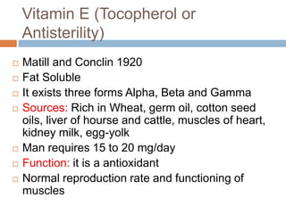 Vitamin E (Tocopherol or
Antisterility)
 Matill and Conclin 1920
 Fat Soluble
 It exists three forms Alpha, Beta and Gamma
 Sources: Rich in Wheat, germ oil, cotton seed
oils, liver of hourse and cattle, muscles of heart,
kidney milk, egg-yolk
 Man requires 15 to 20 mg/day
 Function: it is a antioxidant
 Normal reproduction rate and functioning of
muscles
 
