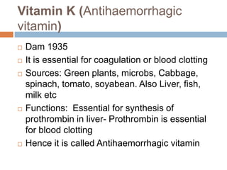 Vitamin K (Antihaemorrhagic
vitamin)
 Dam 1935
 It is essential for coagulation or blood clotting
 Sources: Green plants, microbs, Cabbage,
spinach, tomato, soyabean. Also Liver, fish,
milk etc
 Functions: Essential for synthesis of
prothrombin in liver- Prothrombin is essential
for blood clotting
 Hence it is called Antihaemorrhagic vitamin
 