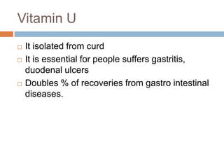 Vitamin U
 It isolated from curd
 It is essential for people suffers gastritis,
duodenal ulcers
 Doubles % of recoveries from gastro intestinal
diseases.
 