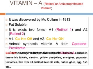 VITAMIN – A (Retinol or Antixerophthalmic
Vitamin)
 It was discovered by Mc Collum in 1913
 Fat Soluble
 It is exists two forms- A1 (Retinol 1) and A2
(Retinol 2)
 A1- C20 H23 OH and A2- C20 H27 OH
 Animal synthesis vitamin A from Carotene-
Provitamin
 Carotene splits two molecules of Vitamin A
Sources: Leafy vegetables like amaranth, spinach, coriander,
drumstick leaves, carrots, yellow pumpkins, mangoes, papayas,
tomatoes, fish liver oil, halibut liver oil, milk, butter, ghee, egg, fish
etc.,
 