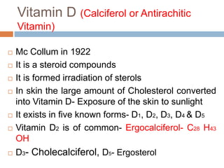 Vitamin D (Calciferol or Antirachitic
Vitamin)
 Mc Collum in 1922
 It is a steroid compounds
 It is formed irradiation of sterols
 In skin the large amount of Cholesterol converted
into Vitamin D- Exposure of the skin to sunlight
 It exists in five known forms- D1, D2, D3, D4 & D5
 Vitamin D2 is of common- Ergocalciferol- C28 H43
OH
 D3- Cholecalciferol, D5- Ergosterol
 