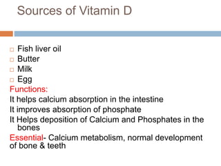 Sources of Vitamin D
 Fish liver oil
 Butter
 Milk
 Egg
Functions:
It helps calcium absorption in the intestine
It improves absorption of phosphate
It Helps deposition of Calcium and Phosphates in the
bones
Essential- Calcium metabolism, normal development
of bone & teeth
 