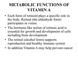 METABOLIC FUNCTIONS OF
VITAMIN A
• Each form of retinoid plays a specific role in
the body. Retinal (the aldenhyde form)
participates in vision.
• The hormone like action of retinoic acid is
essential for growth and development of cells
including bone development
• The retinol (alcohol form) supports
reproduction and healthy immune system
• In addition Vitamin A may help prevent cancer
 