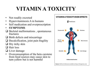 VITAMIN A TOXICITY
• Not readily excreted
• Hypervitaminosis A in humans
• Self medication and overprescription
• SYMPTOMS
 Skeletal malformations , spontaneous
fractures
 Birth defects and miscarriage
 Decalcification, joint pain fragility
 Dry itchy skin
 Hair loss
 Liver damage
• Overconsumption of the beta carotene
from food sources may cause skin to
turn yellow but is not harmful
 