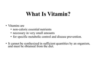 What Is Vitamin?
• Vitamins are
• non-caloric essential nutrients
• necessary in very small amounts
• for specific metabolic control and disease prevention.
• It cannot be synthesized in sufficient quantities by an organism,
and must be obtained from the diet.
 