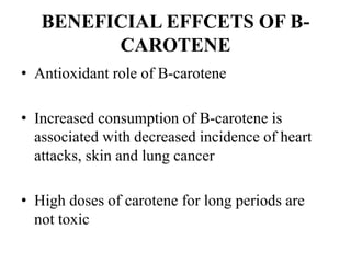 BENEFICIAL EFFCETS OF B-
CAROTENE
• Antioxidant role of B-carotene
• Increased consumption of B-carotene is
associated with decreased incidence of heart
attacks, skin and lung cancer
• High doses of carotene for long periods are
not toxic
 