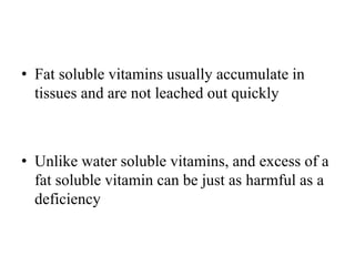 • Fat soluble vitamins usually accumulate in
tissues and are not leached out quickly
• Unlike water soluble vitamins, and excess of a
fat soluble vitamin can be just as harmful as a
deficiency
 