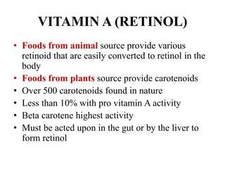 VITAMIN A (RETINOL)
• Foods from animal source provide various
retinoid that are easily converted to retinol in the
body
• Foods from plants source provide carotenoids
• Over 500 carotenoids found in nature
• Less than 10% with pro vitamin A activity
• Beta carotene highest activity
• Must be acted upon in the gut or by the liver to
form retinol
 