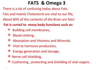 FATS & Omega 3
There is a lot of confusing today about Fats.
Fats and mainly Cholesterol are vital to our life,
About 60% of the contents of the Brain are fats!
Fat is curtail to body functions such as:
 Building cell membranes,
 Blood clotting,
 Absorption and Vitamins and Minerals.
 Vital to hormone production,
 Energy generation and storage,
 Nerve cell shielding,
 Cushioning , protecting and shielding of vital organs
1
 