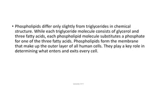 • Phospholipids differ only slightly from triglycerides in chemical
structure. While each triglyceride molecule consists of glycerol and
three fatty acids, each phospholipid molecule substitutes a phosphate
for one of the three fatty acids. Phospholipids form the membrane
that make up the outer layer of all human cells. They play a key role in
determining what enters and exits every cell.
MAXINE PITT
 