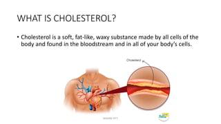 WHAT IS CHOLESTEROL?
• Cholesterol is a soft, fat-like, waxy substance made by all cells of the
body and found in the bloodstream and in all of your body’s cells.
MAXINE PITT
 