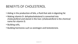 BENEFITS OF CHOLESTEROL
• Aiding in the production of bile, a fluid that aids in digesting fat
• Making vitamin D- dehydrocholesterol is converted into
cholecalciferol and stored in the liver. (cholecalciferol is the chemical
name for vitamin D.
• Building cells,
• Building hormones such as oestrogen and testosterone.
MAXINE PITT
 