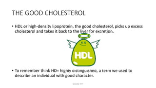 THE GOOD CHOLESTEROL
• HDL or high-density lipoprotein, the good cholesterol, picks up excess
cholesterol and takes it back to the liver for excretion.
• To remember think HD= highly distinguished, a term we used to
describe an individual with good character.
MAXINE PITT
 