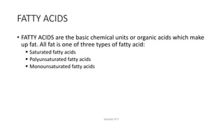 FATTY ACIDS
• FATTY ACIDS are the basic chemical units or organic acids which make
up fat. All fat is one of three types of fatty acid:
 Saturated fatty acids
 Polyunsaturated fatty acids
 Monounsaturated fatty acids
MAXINE PITT
 