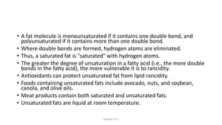 • A fat molecule is monounsaturated if it contains one double bond, and
polyunsaturated if it contains more than one double bond.
• Where double bonds are formed, hydrogen atoms are eliminated.
• Thus, a saturated fat is "saturated" with hydrogen atoms.
• The greater the degree of unsaturation in a fatty acid (i.e., the more double
bonds in the fatty acid), the more vulnerable it is to rancidity.
• Antioxidants can protect unsaturated fat from lipid rancidity.
• Foods containing unsaturated fats include avocado, nuts, and soybean,
canola, and olive oils.
• Meat products contain both saturated and unsaturated fats.
• Unsaturated fats are liquid at room temperature.
MAXINE PITT
 