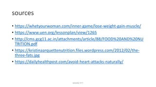 sources
• https://whetyourwoman.com/inner-game/lose-weight-gain-muscle/
• https://www.uen.org/lessonplan/view/1265
• http://cms.gcg11.ac.in/attachments/article/88/FOOD%20AND%20NU
TRITION.pdf
• https://kristinaarquettenutrition.files.wordpress.com/2012/02/the-
three-fats.jpg
• https://dailyhealthpost.com/avoid-heart-attacks-naturally/
MAXINE PITT
 