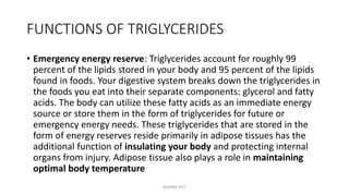 FUNCTIONS OF TRIGLYCERIDES
• Emergency energy reserve: Triglycerides account for roughly 99
percent of the lipids stored in your body and 95 percent of the lipids
found in foods. Your digestive system breaks down the triglycerides in
the foods you eat into their separate components: glycerol and fatty
acids. The body can utilize these fatty acids as an immediate energy
source or store them in the form of triglycerides for future or
emergency energy needs. These triglycerides that are stored in the
form of energy reserves reside primarily in adipose tissues has the
additional function of insulating your body and protecting internal
organs from injury. Adipose tissue also plays a role in maintaining
optimal body temperature
MAXINE PITT
 