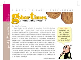 A       D O W N                  T O           E A R T H                  S U P P L E M E N T




                          gobartimes
           MAY 15, 2004
NO. 42




                                        A P O N D E R I N G PA N D I T J I
panditji@cseindia.org




                          Dear Gobar Times Readers,
                              Sugar. We just can’t do without it. Or so we think. What is Diwali without               Doctor's advice:
                          yummy mithai? What’s a birthday without a mouth-watering rich chocolate cake             Jaggery, honey, fresh
                          topped with sugar icing. What’s a burger without a soft drink. (Yes, a can of soft       fruits... The healthiest
                          drink is about 8 teaspoons sugar!) But we seriously have to ask ourselves: Is sugar        source of sugar —
                          nutrition or entertainment? Refined sugar has no nutrition but empty calories. And     sweet, natural, unrefined,
                          a report by the World Health Organisation has linked excess sugar intake to                    unprocessed.
                          obesity, after which heart diseases and diabetes follow. The report advises us to       Just like me. Heh, Heh!
                          consume less than than 10% sugar in our diet (as against 25-30% earlier thought
                          safe). So are sugar and sugary products mostly about fun and entertainment?
                          If yes, then fun at what cost? For the first time in history, there are more
                          overnourished people than undernourished ones. So the solution is easy right?
                          Less sugar. Wrong! Sugar drives soft drink giants, fast food industry and the
                          processed food industry, which have already rubbished the report. They’ll fight
                          tooth and nail to see sugar consumption doesn’t go down. But the final decision will
                          be left with your sweet tooth.
                                                                                       – Pandit Gobar Ganesh
 