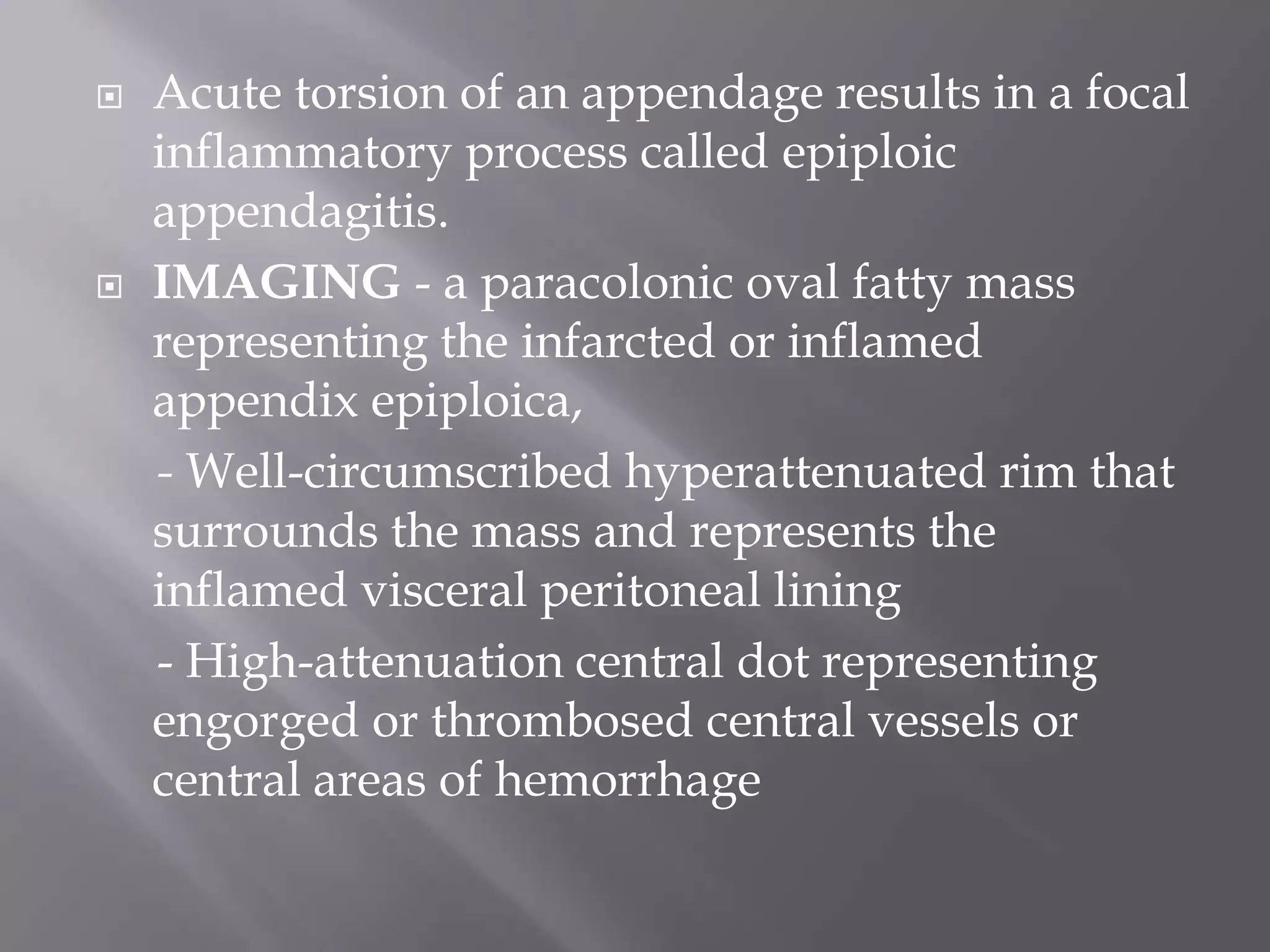  Acute torsion of an appendage results in a focal
inflammatory process called epiploic
appendagitis.
 IMAGING - a paracolonic oval fatty mass
representing the infarcted or inflamed
appendix epiploica,
- Well-circumscribed hyperattenuated rim that
surrounds the mass and represents the
inflamed visceral peritoneal lining
- High-attenuation central dot representing
engorged or thrombosed central vessels or
central areas of hemorrhage
 