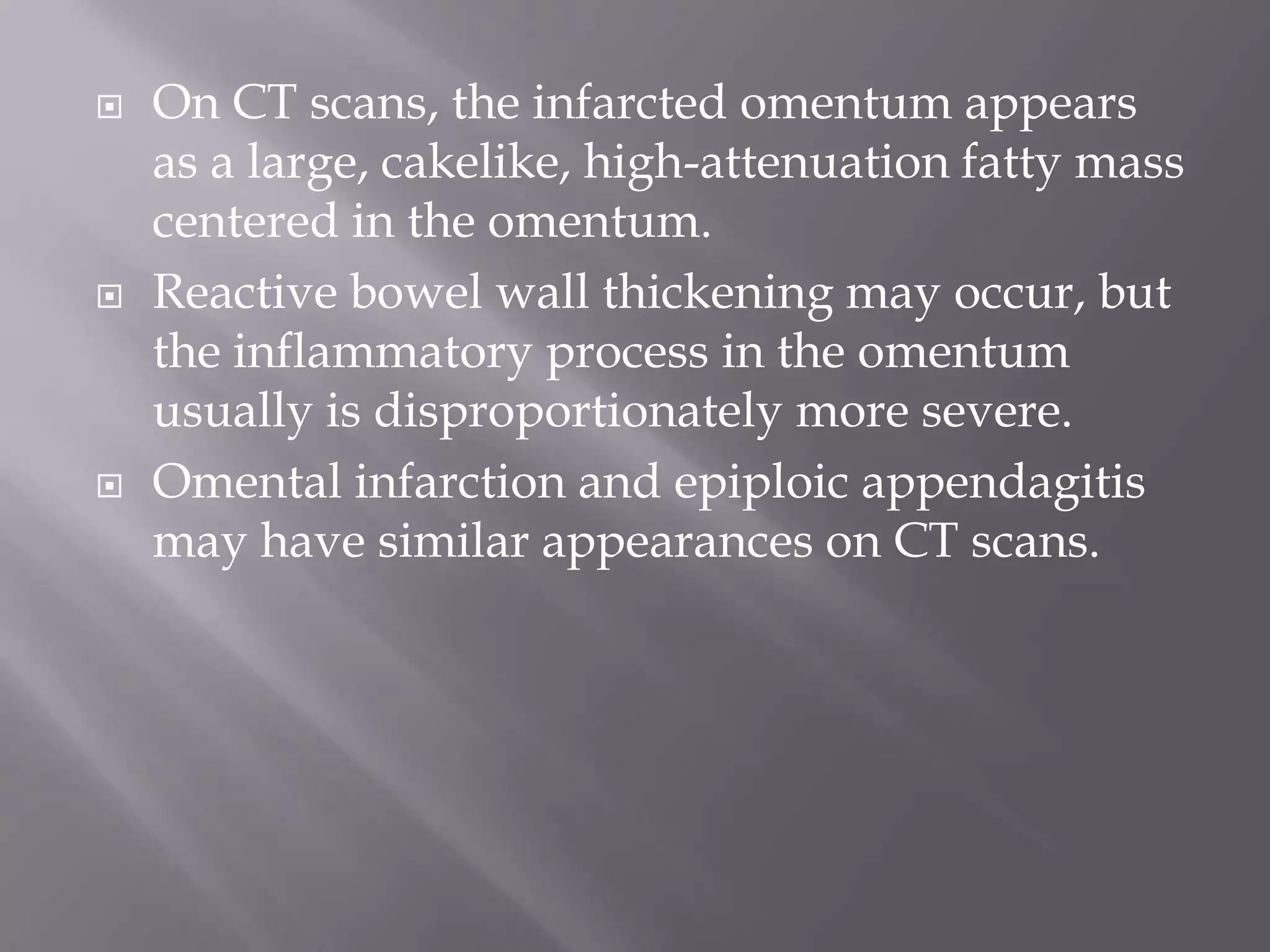  On CT scans, the infarcted omentum appears
as a large, cakelike, high-attenuation fatty mass
centered in the omentum.
 Reactive bowel wall thickening may occur, but
the inflammatory process in the omentum
usually is disproportionately more severe.
 Omental infarction and epiploic appendagitis
may have similar appearances on CT scans.
 