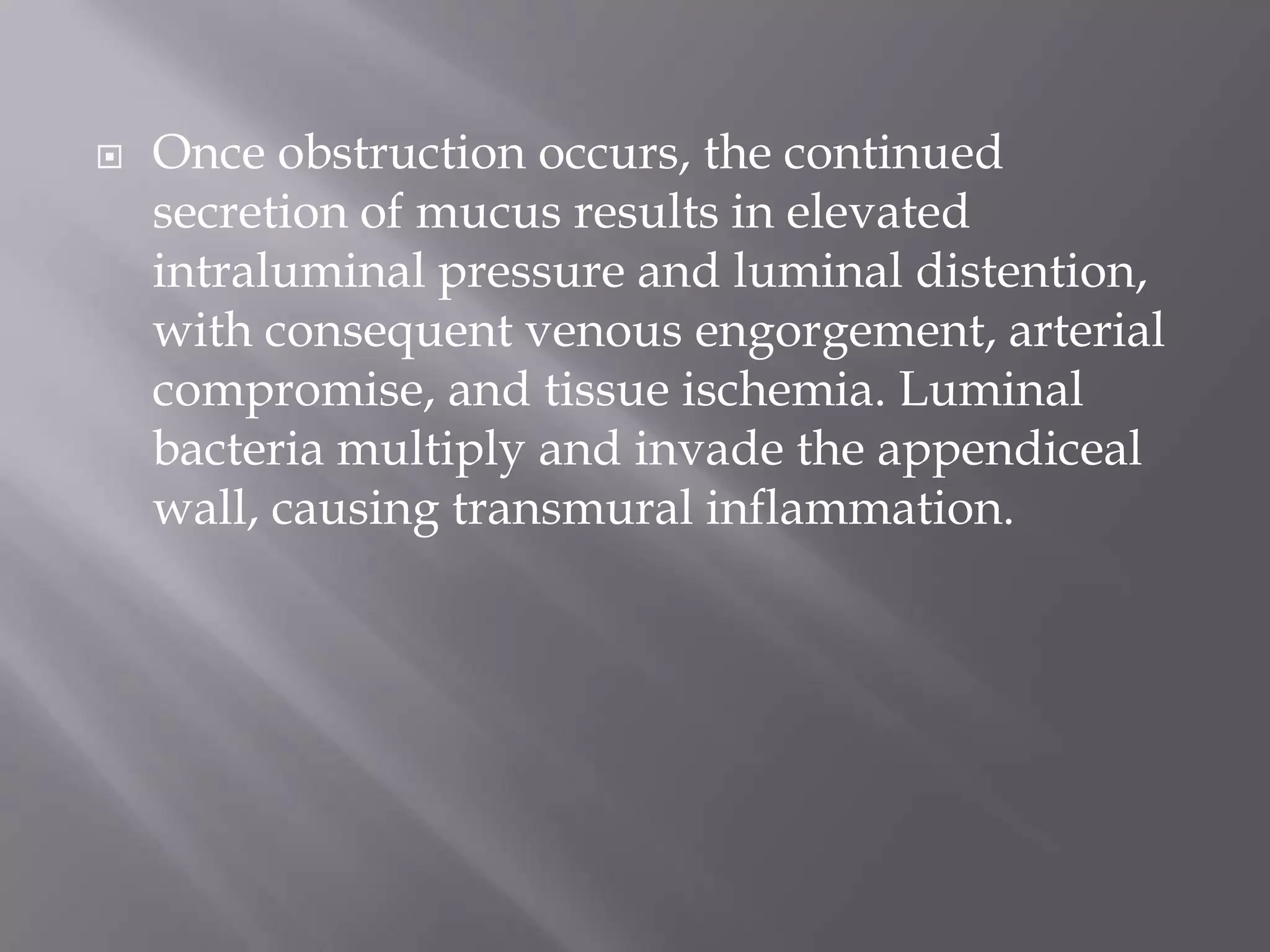  Once obstruction occurs, the continued
secretion of mucus results in elevated
intraluminal pressure and luminal distention,
with consequent venous engorgement, arterial
compromise, and tissue ischemia. Luminal
bacteria multiply and invade the appendiceal
wall, causing transmural inflammation.
 