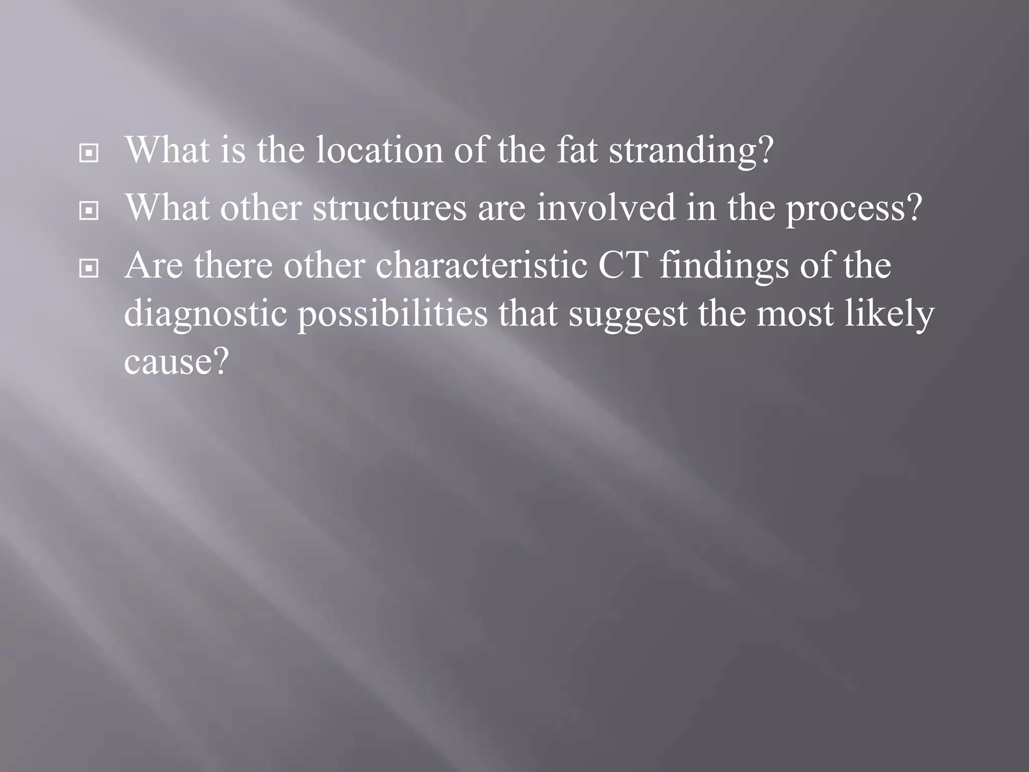  What is the location of the fat stranding?
 What other structures are involved in the process?
 Are there other characteristic CT findings of the
diagnostic possibilities that suggest the most likely
cause?
 