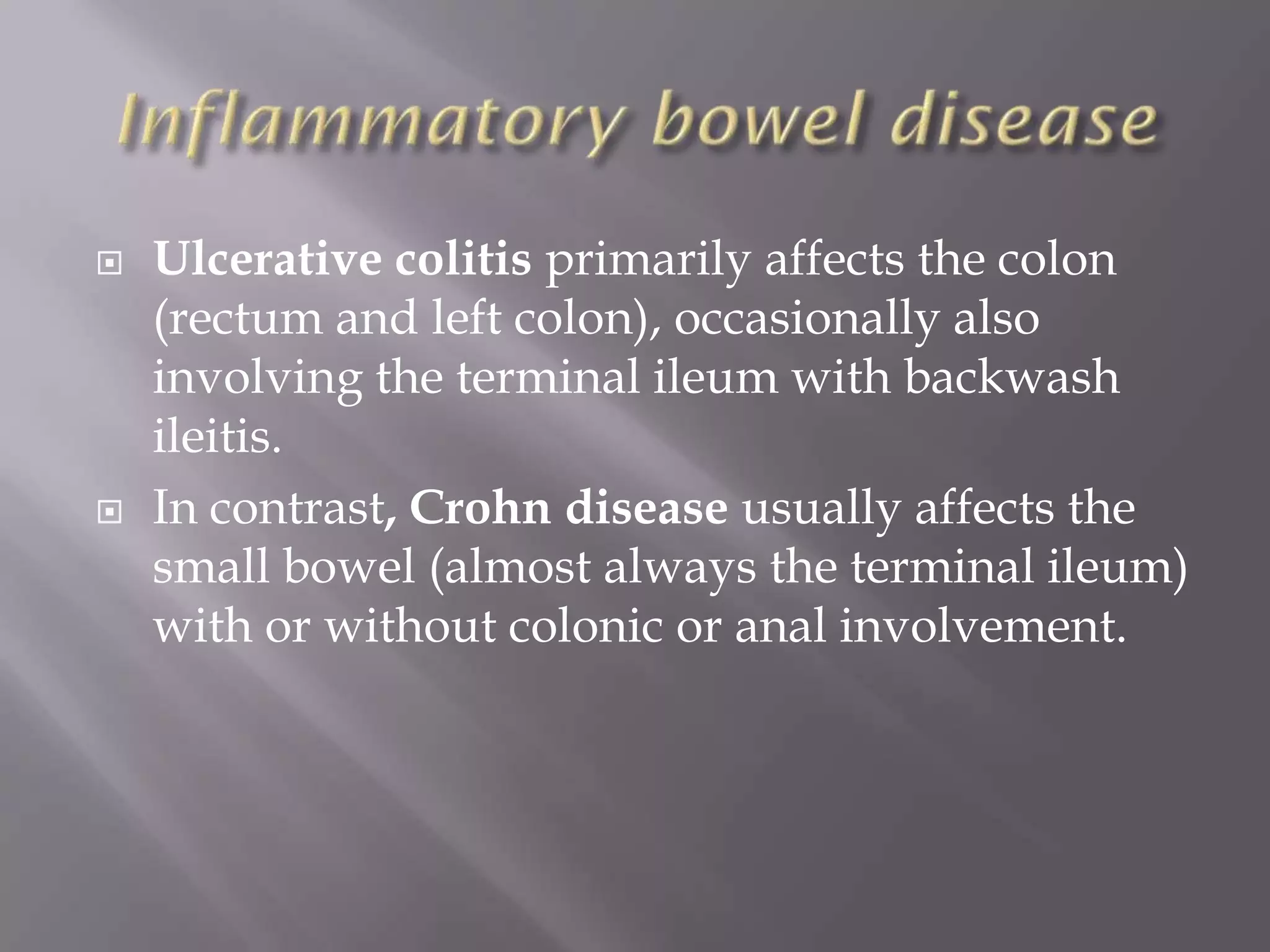  Ulcerative colitis primarily affects the colon
(rectum and left colon), occasionally also
involving the terminal ileum with backwash
ileitis.
 In contrast, Crohn disease usually affects the
small bowel (almost always the terminal ileum)
with or without colonic or anal involvement.
 