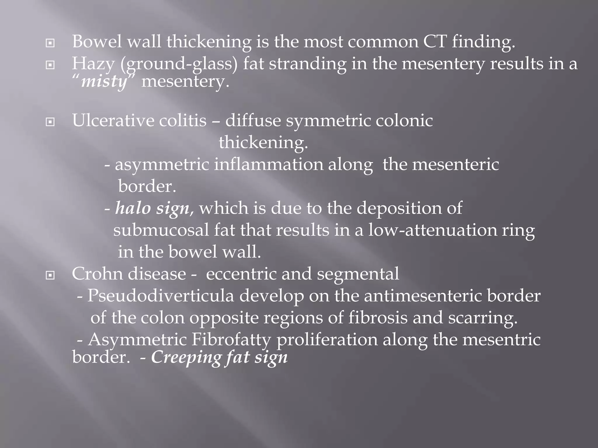  Bowel wall thickening is the most common CT finding.
 Hazy (ground-glass) fat stranding in the mesentery results in a
―misty‖ mesentery.
 Ulcerative colitis – diffuse symmetric colonic
thickening.
- asymmetric inflammation along the mesenteric
border.
- halo sign, which is due to the deposition of
submucosal fat that results in a low-attenuation ring
in the bowel wall.
 Crohn disease - eccentric and segmental
- Pseudodiverticula develop on the antimesenteric border
of the colon opposite regions of fibrosis and scarring.
- Asymmetric Fibrofatty proliferation along the mesentric
border. - Creeping fat sign
 