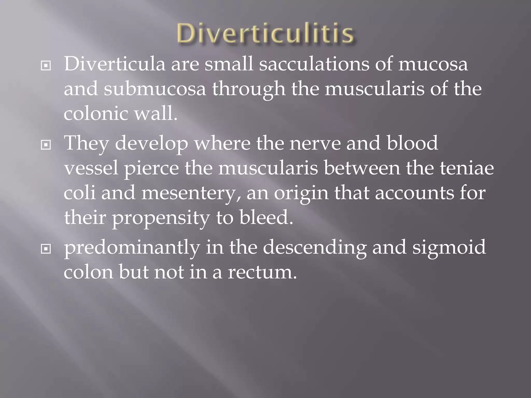  Diverticula are small sacculations of mucosa
and submucosa through the muscularis of the
colonic wall.
 They develop where the nerve and blood
vessel pierce the muscularis between the teniae
coli and mesentery, an origin that accounts for
their propensity to bleed.
 predominantly in the descending and sigmoid
colon but not in a rectum.
 