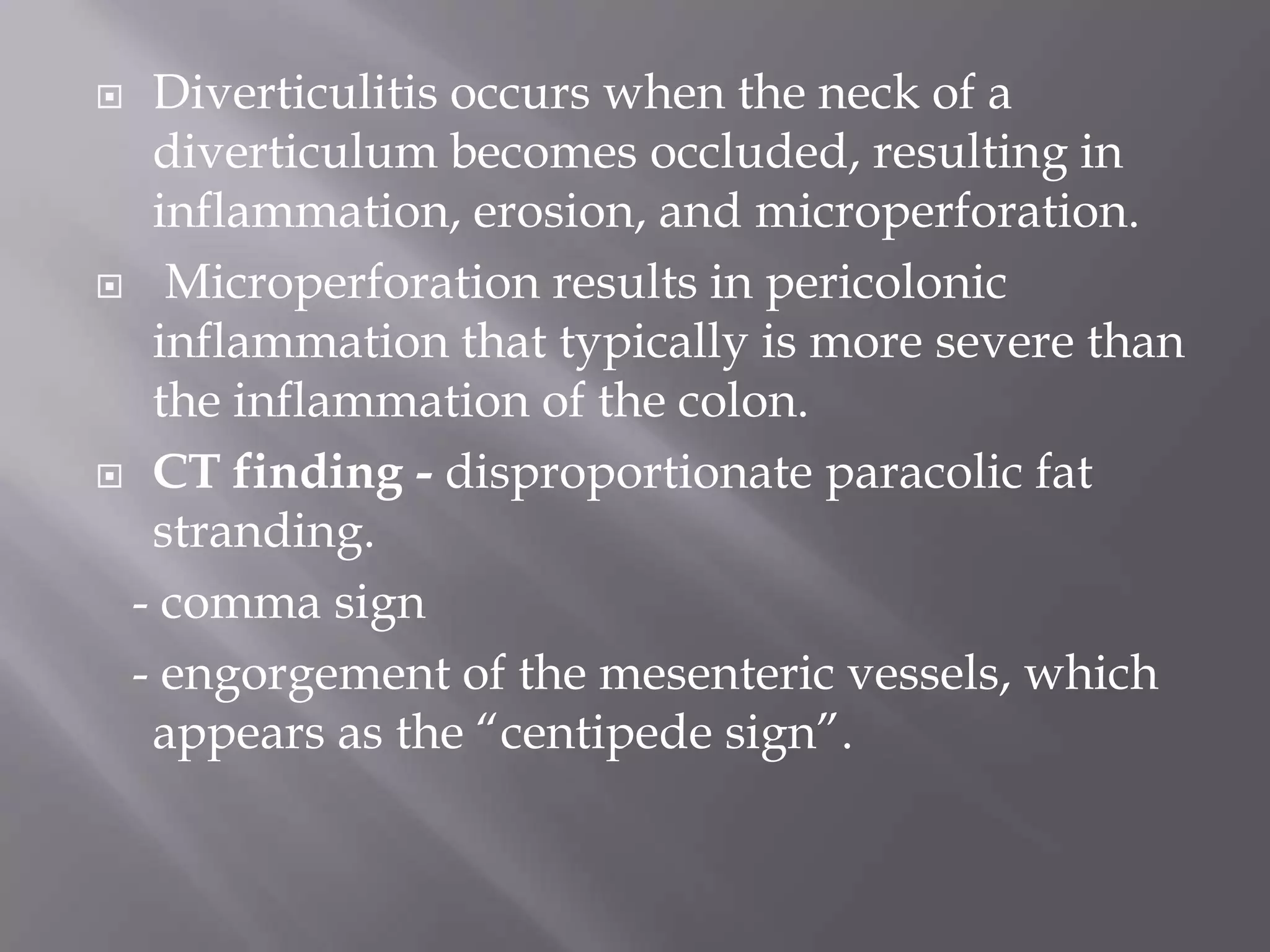  Diverticulitis occurs when the neck of a
diverticulum becomes occluded, resulting in
inflammation, erosion, and microperforation.
 Microperforation results in pericolonic
inflammation that typically is more severe than
the inflammation of the colon.
 CT finding - disproportionate paracolic fat
stranding.
- comma sign
- engorgement of the mesenteric vessels, which
appears as the ―centipede sign‖.
 
