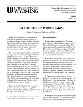 Cooperative Extension Service
Department of Home Economics
College of Agriculture
B-990
January 1995
FAT SUBSTITUTION IN HOME BAKING
Rhoda Schantz and Judiann McNulty 1
Health recommendations to reduce fat con-
sumption have sparked consumer interest in
reducing fat content in baked products. Besides
increasing risk of heart disease and some forms
of cancer, fats and oils provide 9 calories per
gram and thus contribute a large number of
calories to cakes, cookies, or muffins.
Fat (shortening, margarine, butter, lard) or oil
in recipes acts as a barrier, making the flour less
likely to absorb water. This gives the moist,
tender baked product that seems to melt in your
mouth. Fat or oil in recipes can be replaced with
other food ingredients. Ingredients commonly
used to replace fat include fruit or vegetable
purees, low-fat cottage cheese, tofu, or non-fat
yogurt. These ingredients partially combine with
flour. A structure forms, but it is not the same as
the fat/oil structure. Therefore, the texture of the
new baked product with substitutions will not
have the same texture as the original product.
This change in texture may be worth the savings
in fat and calories consumed. The more fat is
replaced, the more texture changes.
Experiment with different levels of substitu-
tion to see which gives the most acceptable
product. Start out by substituting one-third of the
fat called for in the recipe.
Recommendations:
1. Applesauce--causes the least flavor and
color change to baked products. It works well in
light-colored cakes, cookies, and muffins. Sub-
stitute applesauce for equal amounts of fat or oil.
Measure in a standard measuring cup designed
for liquid ingredients. Products will be very
moist. Sometimes it is necessary to reduce water
if it is an ingredient in a recipe.
2. Bananas--substitute for equal amounts of
fat or oil. Mash bananas first, then measure into
a standard measuring cup designed for dry in-
gredients. Substitution in chocolate products such
as cakes or brownies works best because the
banana flavor and aroma are masked by the
chocolate. Bananas work well in banana bread,
banana muffins, banana cookies, and spice cakes.
3. Prunes--puree before using in recipes.
Puree 1/2 cup in a food processor or blender with
2 tablespoons water or prune juice. Substitute for
equal amounts of fat or oil using a standard dry
measuring cup. Products tend to be dry so add
moisture in the form of prune juice, milk, or
water. A brown color predominates; use in dark
baked products such as spice or chocolate cook-
ies and cakes.
4. Pumpkin--heavy pigment imparts an orange
color in baked products. Use in chocolate cakes,
brownies, and cookies, or any product where
1 Assistant professor, and university extension educator, respec-
tively, College of Agriculture, University of Wyoming.
 