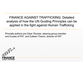 FINANCE AGAINST TRAFFICKING: Detailed
analysis of how the UN Guiding Principles can be
applied in the fight against Human Trafficking
Principle authors are Clare Titcomb, steering group member
and trustee of FAT and Colleen Theron, director of FAT

 