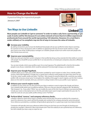 http://blog.guykawasaki.com

How to Change the World
A practical blog for impractical people
January 4, 2007




Ten Ways to Use LinkedIn
Most people use LinkedIn to “get to someone” in order to make a sale, form a partnership, or get
a job. It works well for this because it is an online network of more than 8.5 million experienced
professionals from around the world representing 130 industries. However, it is a tool that is
under-utilized, so I’ve compiled a top-ten list of ways to increase the value of LinkedIn.

1   Increase your visibility.
    By adding connections, you increase the likelihood that people will see your profile first when they're searching
    for someone to hire or do business with. In addition to appearing at the top of search results (which is a major
    plus if you're one of the 52,000 product managers on LinkedIn), people would much rather work with people who
    their friends know and trust.

 2 Improve your connectability.
    Most new users put only their current company in their profile. By doing so, they severely limit their ability to connect
    with people. You should fill out your profile like it's an executive bio, so include past companies, education, affiliations,
    and activities.

    You can also include a link to your profile as part of an email signature. The added benefit is that the link enables
    people to see all your credentials, which would be awkward if not downright strange, as an attachment.

 3 Improve your Google PageRank.
    LinkedIn allows you to make your profile information available for search engines to index. Since LinkedIn profiles
    receive a fairly high PageRank in Google, this is a good way to influence what people see when they search for you.
    To do this, create a public profile and select "Full View." Also, instead of using the default URL, customize your public
    profile's URL to be your actual name. To strengthen the visibility of this page in search engines, use this link in various
    places on the web. For example, when you comment in a blog, include a link to your profile in your signature.

4   Enhance your search engine results.
    In addition to your name, you can also promote your blog or website to search engines like Google and Yahoo!
    Your LinkedIn profile allows you to publicize websites. There are a few pre-selected categories like "My Website,"
    "My Company," etc. If you select "Other" you can modify the name of the link. If you're linking to your personal blog,
    include your name or descriptive terms in the link, and voila! instant search-engine optimization for your site. To
    make this work, be sure your public profile setting is set to "Full View."

 5 Perform blind, "reverse," and company reference checks.
    LinkedIn's reference check tool to input a company name and the years the person worked at the company to
    search for references. Your search will find the people who worked at the company during the same time period.
    Since references provided by a candidate will generally be glowing, this is a good way to get more balanced data.

    Companies will typically check your references before hiring you, but have you ever thought of checking your
    prospective manager's references? Most interviewees don't have the audacity to ask a potential boss for references,
    but with LinkedIn you have a way to scope her out.
 